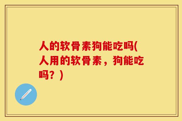 人的软骨素狗能吃吗(人用的软骨素，狗能吃吗？)