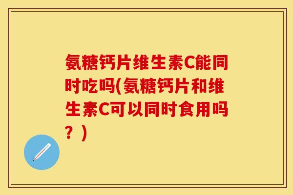 氨糖钙片维生素C能同时吃吗(氨糖钙片和维生素C可以同时食用吗？)