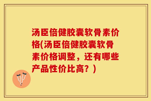 汤臣倍健胶囊软骨素价格(汤臣倍健胶囊软骨素价格调整，还有哪些产品性价比高？)