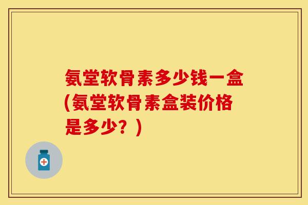 氨堂软骨素多少钱一盒(氨堂软骨素盒装价格是多少？)