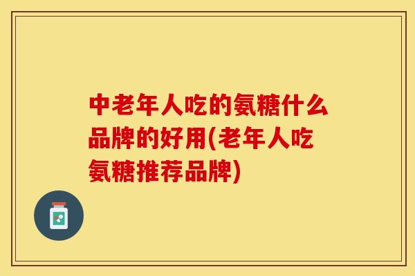 中老年人吃的氨糖什么品牌的好用(老年人吃氨糖推荐品牌)