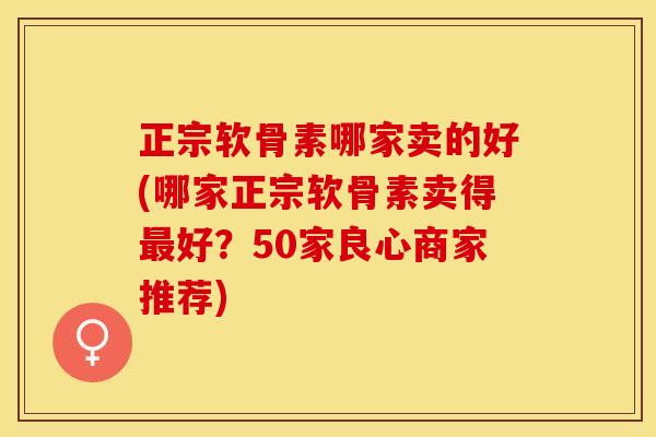正宗软骨素哪家卖的好(哪家正宗软骨素卖得最好？50家良心商家推荐)