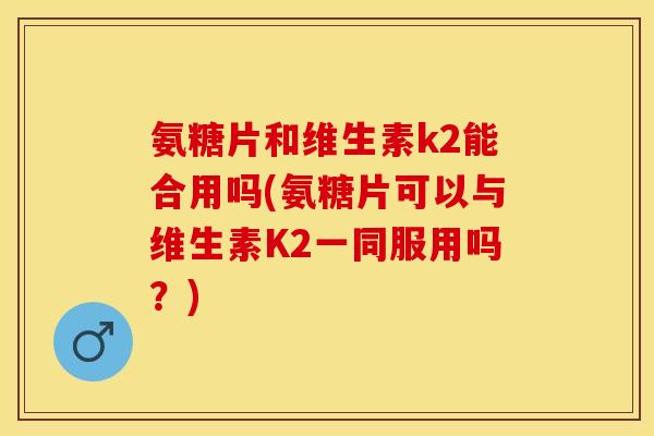 氨糖片和维生素k2能合用吗(氨糖片可以与维生素K2一同服用吗？)