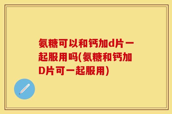 氨糖可以和钙加d片一起服用吗(氨糖和钙加D片可一起服用)