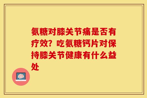 氨糖对膝关节痛是否有疗效？吃氨糖钙片对保持膝关节健康有什么益处