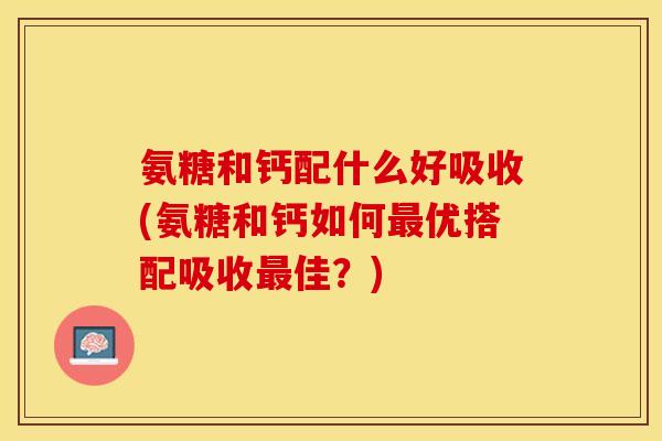 氨糖和钙配什么好吸收(氨糖和钙如何最优搭配吸收最佳？)