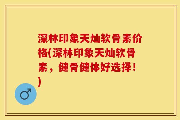 深林印象天灿软骨素价格(深林印象天灿软骨素，健骨健体好选择！)