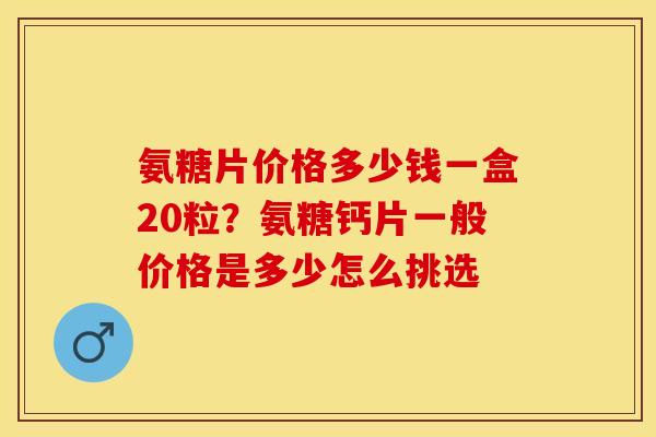 氨糖片价格多少钱一盒20粒？氨糖钙片一般价格是多少怎么挑选