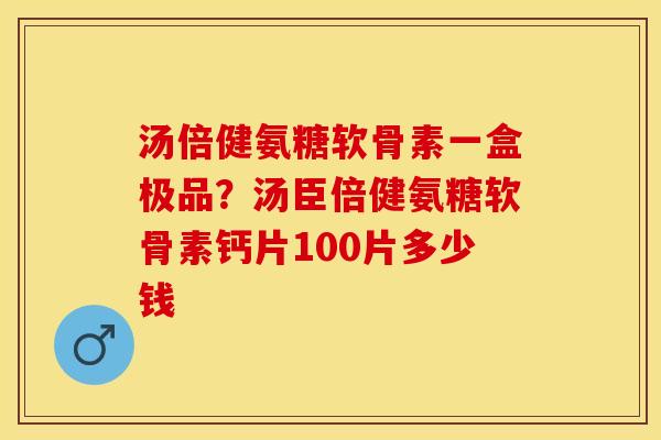 汤倍健氨糖软骨素一盒极品？汤臣倍健氨糖软骨素钙片100片多少钱