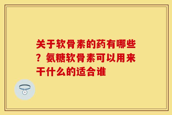 关于软骨素的药有哪些？氨糖软骨素可以用来干什么的适合谁