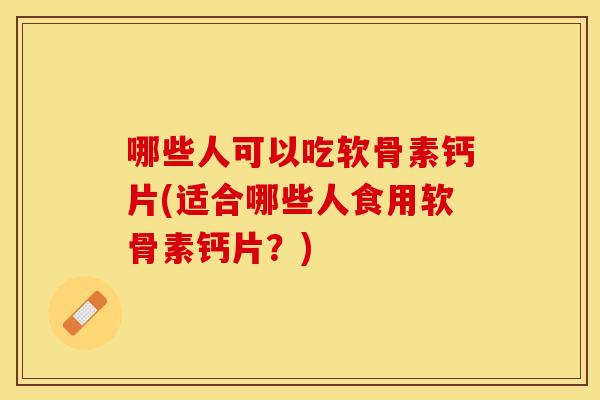 哪些人可以吃软骨素钙片(适合哪些人食用软骨素钙片？)