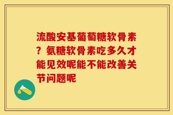 流酸安基葡萄糖软骨素？氨糖软骨素吃多久才能见效呢能不能改善关节问题呢