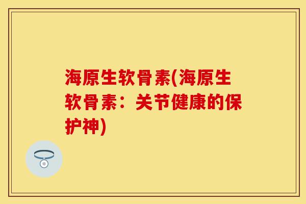 海原生软骨素(海原生软骨素：关节健康的保护神)