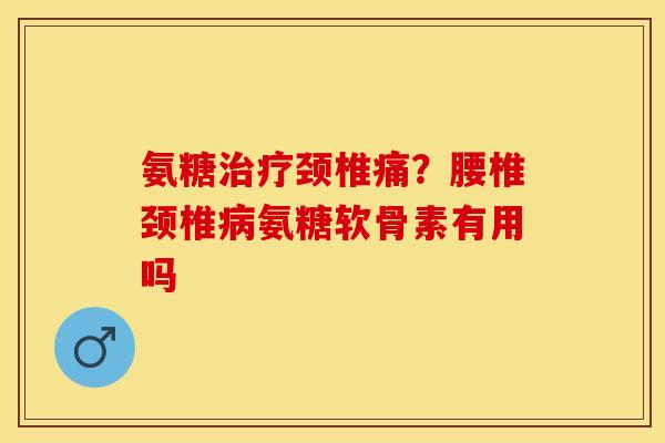 氨糖治疗颈椎痛？腰椎颈椎病氨糖软骨素有用吗