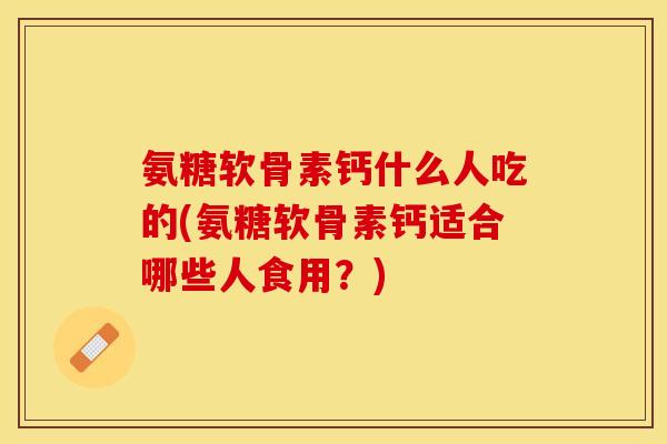 氨糖软骨素钙什么人吃的(氨糖软骨素钙适合哪些人食用？)
