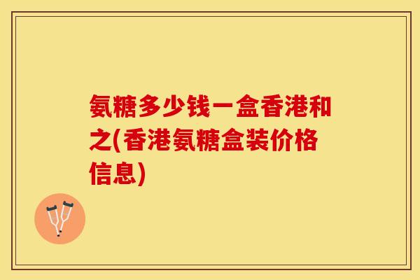 氨糖多少钱一盒香港和之(香港氨糖盒装价格信息)