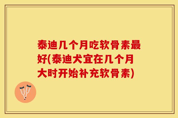 泰迪几个月吃软骨素最好(泰迪犬宜在几个月大时开始补充软骨素)
