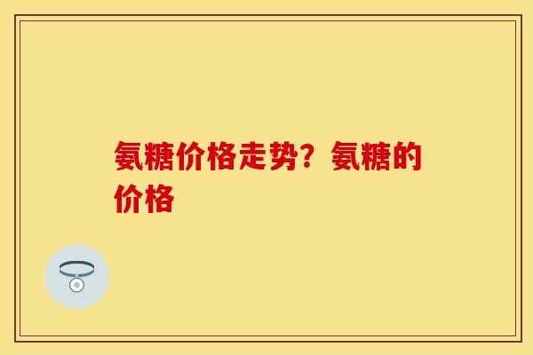 氨糖价格走势？氨糖的价格