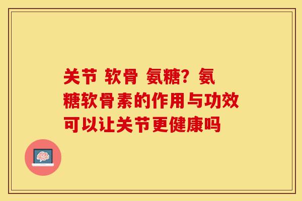 关节 软骨 氨糖？氨糖软骨素的作用与功效可以让关节更健康吗