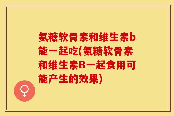 氨糖软骨素和维生素b能一起吃(氨糖软骨素和维生素B一起食用可能产生的效果)
