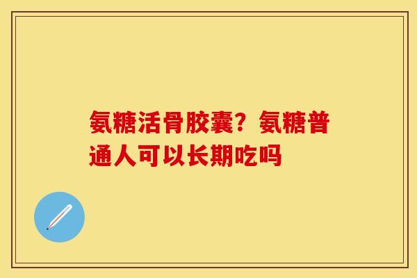 氨糖活骨胶囊？氨糖普通人可以长期吃吗