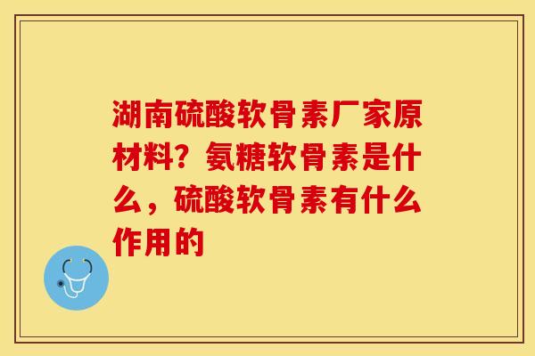 湖南硫酸软骨素厂家原材料？氨糖软骨素是什么，硫酸软骨素有什么作用的