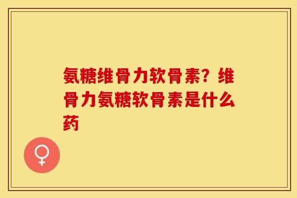 氨糖维骨力软骨素？维骨力氨糖软骨素是什么药