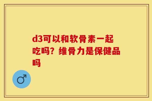 d3可以和软骨素一起吃吗？维骨力是保健品吗