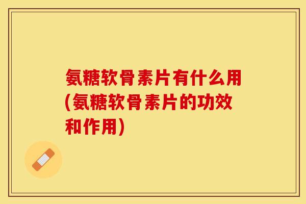 氨糖软骨素片有什么用(氨糖软骨素片的功效和作用)