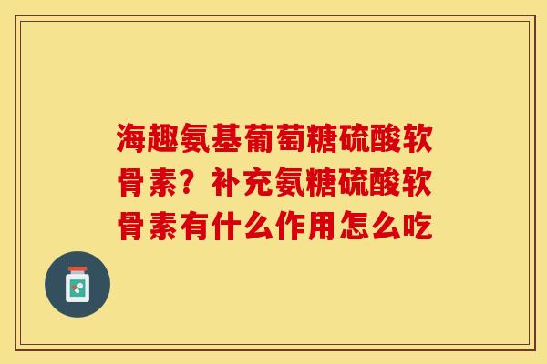 海趣氨基葡萄糖硫酸软骨素？补充氨糖硫酸软骨素有什么作用怎么吃