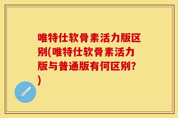 唯特仕软骨素活力版区别(唯特仕软骨素活力版与普通版有何区别？)