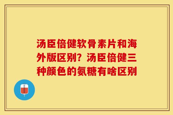 汤臣倍健软骨素片和海外版区别？汤臣倍健三种颜色的氨糖有啥区别
