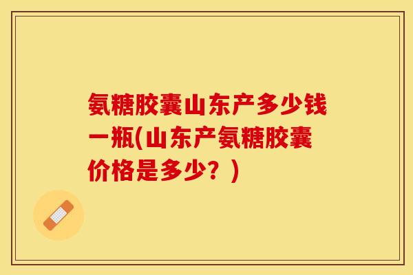 氨糖胶囊山东产多少钱一瓶(山东产氨糖胶囊价格是多少？)