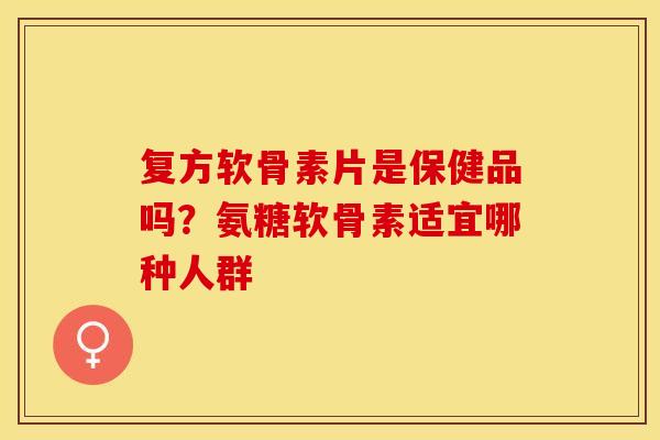 复方软骨素片是保健品吗？氨糖软骨素适宜哪种人群