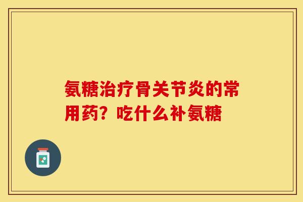 氨糖治疗骨关节炎的常用药？吃什么补氨糖