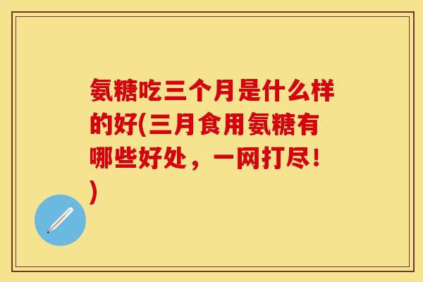 氨糖吃三个月是什么样的好(三月食用氨糖有哪些好处，一网打尽！)