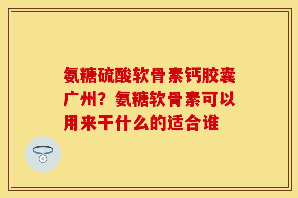 氨糖硫酸软骨素钙胶囊广州？氨糖软骨素可以用来干什么的适合谁