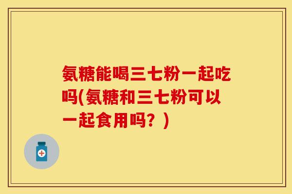 氨糖能喝三七粉一起吃吗(氨糖和三七粉可以一起食用吗？)