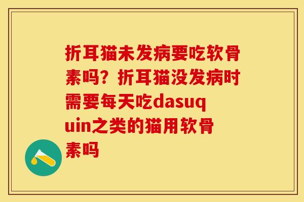 折耳猫未发病要吃软骨素吗？折耳猫没发病时需要每天吃dasuquin之类的猫用软骨素吗
