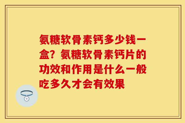 氨糖软骨素钙多少钱一盒？氨糖软骨素钙片的功效和作用是什么一般吃多久才会有效果