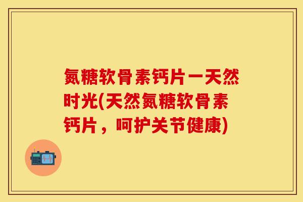 氮糖软骨素钙片一天然时光(天然氮糖软骨素钙片，呵护关节健康)