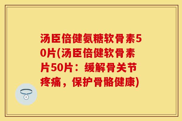 汤臣倍健氨糖软骨素50片(汤臣倍健软骨素片50片：缓解骨关节疼痛，保护骨骼健康)