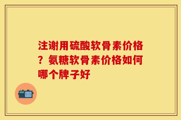 注谢用硫酸软骨素价格？氨糖软骨素价格如何哪个牌子好