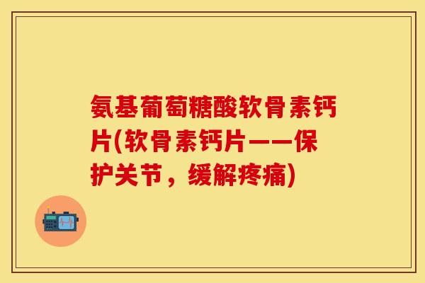 氨基葡萄糖酸软骨素钙片(软骨素钙片——保护关节，缓解疼痛)-第1张图片-关节保镖