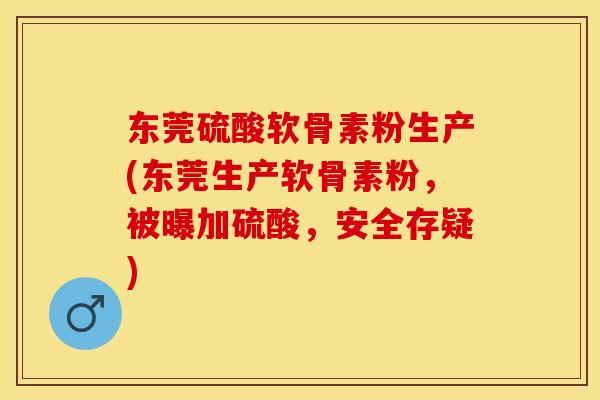 东莞硫酸软骨素粉生产(东莞生产软骨素粉，被曝加硫酸，安全存疑)