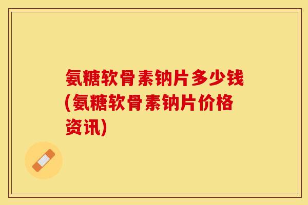氨糖软骨素钠片多少钱(氨糖软骨素钠片价格资讯)