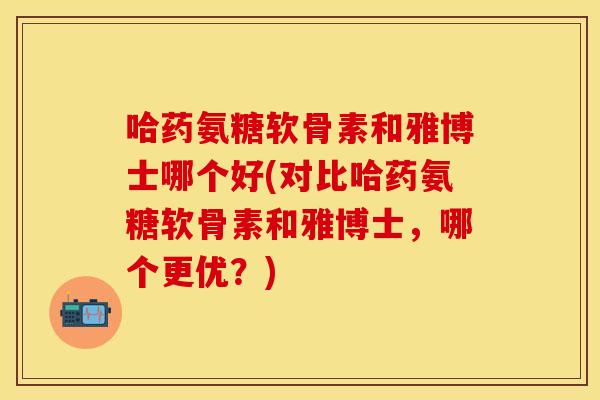 哈药氨糖软骨素和雅博士哪个好(对比哈药氨糖软骨素和雅博士，哪个更优？)