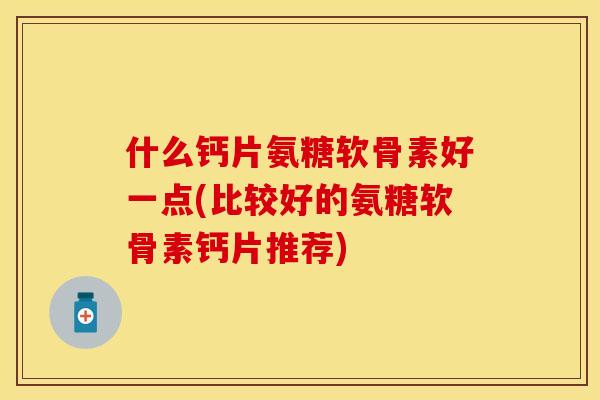 什么钙片氨糖软骨素好一点(比较好的氨糖软骨素钙片推荐)