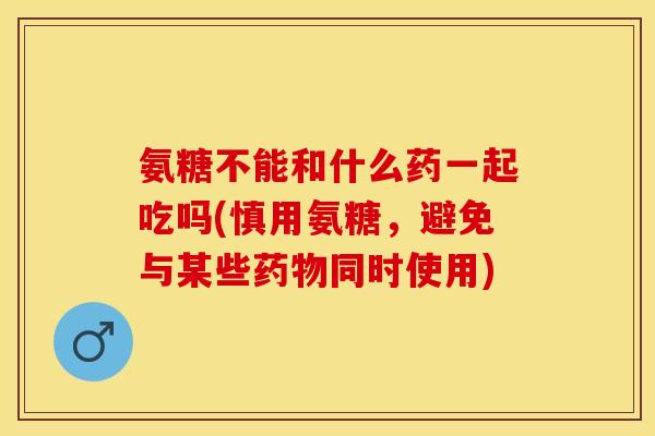 氨糖不能和什么药一起吃吗(慎用氨糖，避免与某些药物同时使用)
