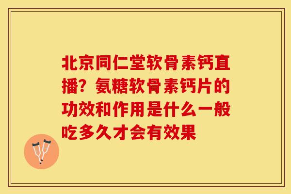 北京同仁堂软骨素钙直播？氨糖软骨素钙片的功效和作用是什么一般吃多久才会有效果